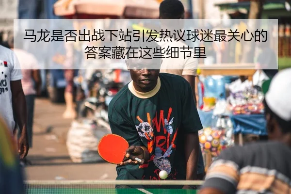 马龙是否出战下站引发热议球迷最关心的答案藏在这些细节里