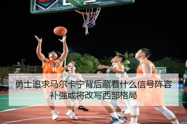 勇士追求马尔卡宁背后藏着什么信号阵容补强或将改写西部格局